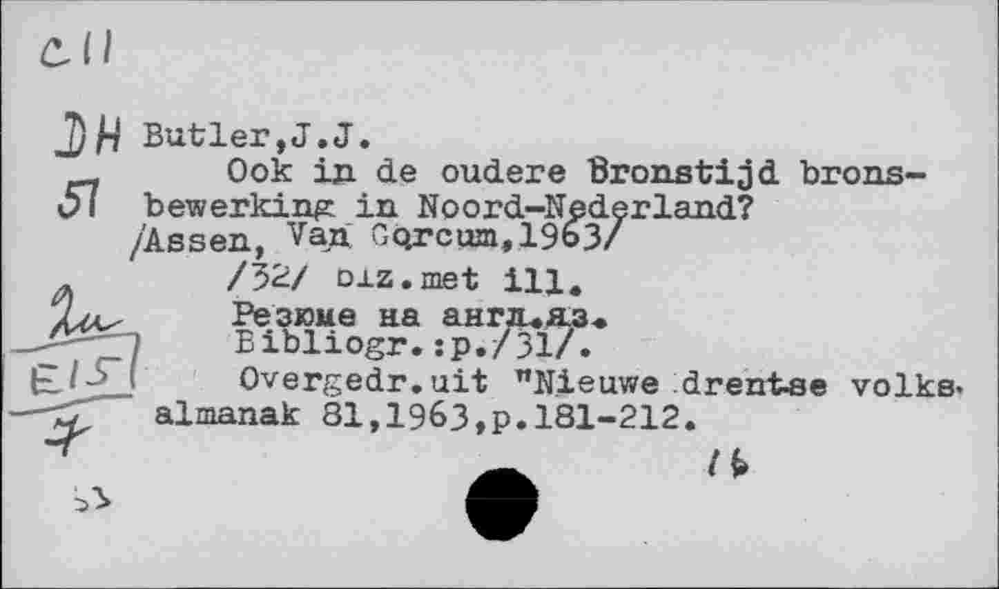 ﻿Butler,J.J.
Ook ід de oudere Bronstijjd brons-bewerking in Noord-Nederland?
/Assen, Van Gqrc«jn,19o3/
/32/ oxz.met ill.
Резюме на англ.пз<
Bibliogr.sp./Зі/.
Overgedr.uit "Nieuwe drentse volks» almanak 81,19бЗ,р.181-212.